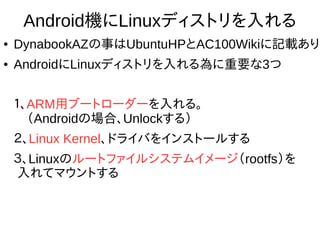 11
Android機にLinuxディストリを入れる
● DynabookAZの事はUbuntuHPとAC100Wikiに記載あり
● AndroidにLinuxディストリを入れる為に重要な3つ
１、ARM用ブートローダーを入れる。
　（Androidの場合、Unlockする）
２、Linux Kernel、ドライバをインストールする
３、Linuxのルートファイルシステムイメージ
（rootfs）を入れてマウントする
 