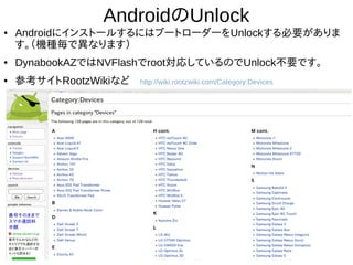 16
AndroidのUnlock
● AndroidにインストールするにはブートローダーをUnlockする必要があ
ります。（機種毎で異なります）
● DynabookAZではNVFlashでroot対応しているのでUnlock不要です。
● 参考サイトRootzWikiなど　http://wiki.rootzwiki.com/Category:Devices
 