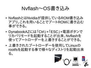 21
Nvflash～OS書き込み
●
NvflashとはNvidiaが提供しているROM書き込みア
プリ。これを用いることでブートROMに書き込む事
ができる。
●
DynabookAZには「Ctrl」+「ESC」+電源ボタンで
リカバリモードを起動することが出来、Nvflashを
使ってブートローダーを上書きすることができる。
●
上書きされたブートローダーを使用してLinuxの
rootfsを起動する事で様々なディストリを起動
出来る。
 