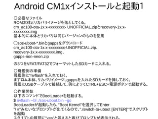 24
Android CM1xインストールと起動１
○必要なファイル
ROM本体とリカバリイメージを落としてくる。
cm_ac100-ota-1x.x-xxxxxxxx- UNOFFICIAL.zipとrecovery-1x.x-xxxxxxxx.img
基本的に本体とリカバリは同じバージョンのものを使用
◯sos-uboot-*.binとgappsをダウンロード
cm_ac100-ota-1x.x-xxxxxxxx-UNOFFICIAL.zip、
recovery-1x.x-xxxxxxxx.img、
gapps-non-neon.zip
の3つをVFAT/FAT32でフォーマットしたSDカードに入れる。
○母艦側の準備
母艦側に"nvflash"を入れておく。
まずロム本体、リカバリイメージ、gappsを入れたSDカードを挿しておく。
母艦にUSBケーブルで接続して、例によってCTRL+ESC+電源ボタンで起動する。
○作業開始
以下のコマンドでBootLoaderを起動する。
$ nvflash --bl ./sos-uboot.bin –go
BootLoaderが起動したら、"Boot Kernel"を選択してEnter
"/ #"みたいなプロンプトが出てくるので、"./switch-to-uboot [ENTER]"でスクリプト
を起動
スクリプトの質問に"yes"と答えると再びプロンプトが表示される。
 