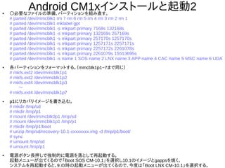 25
Android CM1xインストールと起動2●
○必要なファイルの準備、パーティションを組み直す。
# parted /dev/mmcblk1 rm 7 rm 6 rm 5 rm 4 rm 3 rm 2 rm 1
# parted /dev/mmcblk1 mklabel gpt
# parted /dev/mmcblk1 -s mkpart primary 7168s 132168s
# parted /dev/mmcblk1 -s mkpart primary 132169s 257169s
# parted /dev/mmcblk1 -s mkpart primary 257170s 1257170s
# parted /dev/mmcblk1 -s mkpart primary 1257171s 2257171s
# parted /dev/mmcblk1 -s mkpart primary 2257172s 2261078s
# parted /dev/mmcblk1 -s mkpart primary 2261079s 15513695s
# parted /dev/mmcblk1 -s name 1 SOS name 2 LNX name 3 APP name 4 CAC name 5 MSC name 6
UDA
●
各パーティションをフォーマットする。（mmcblk1p1~7まで同じ）
# mkfs.ext2 /dev/mmcblk1p1
# mkfs.ext2 /dev/mmcblk1p2
# mkfs.ext4 /dev/mmcblk1p3
　　～
# mkfs.ext4 /dev/mmcblk1p7
●
p1にリカバリイメージを書き込む。
# mkdir /tmp/sd
# mkdir /tmp/p1
# mount /dev/mmcblk0p1 /tmp/sd
# mount /dev/mmcblk1p1 /tmp/p1
# mkdir /tmp/p1/boot
# unzip /tmp/sd/recovery-10.1-xxxxxxxx.img -d /tmp/p1/boot/
# sync
# umount /tmp/sd
# umount /tmp/p1
●
電源ボタン長押しで強制的に電源を落として再起動する。
起動メニューが出てくるので「Boot SOS CM-10.1」を選択し10.1のイメージとgappsを焼く。
システムを再起動すると、9.の時の起動メニューが出てくるので、今度は「Boot LNX CM-10.1」を選択
する。
 