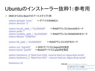26
Ubuntuのインストーラー抜粋1：参考用
● MMCからのU-Bootでのブートスクリプト例
setenv devtype "mmc"　　←デバイスをMMCに
setenv devnum "1"
setenv kernel_addr_r "0x1000000"　　←RAMアドレスにKernelをロード
setenv prefix ""
setenv ramdisk_addr_r "0x2200000"　 ←RAMアドレスにRAMDISKをロード
setenv filesize "1096F6A"
setenv fdt_addr_r "0x2000000" 　　←RAMアドレスにFDTをロード
setenv soc "tegra20"　　←SOCデバイスにtegra20を指定
setenv board "paz00"　 ←Boardデバイスにpaz00を指定
setenv bootmenu_0 "Boot from Disk =source boot.scr-tegra-disk-serial"
setenv bootmenu_1 "Boot from NET =source boot.scr-tegra-dhcp-serial"
bootmenu 15 参考出展：http://ac100.wikispaces.com/Ubuntu
　　　　　https://launchpadlibrarian.net/178176319/ac100.diff
　　　　　5.1. ARM でのインストーラの起動
　　　　　http://d-i.debian.org/manual/ja.armhf/ch05s01.html
　　　　　http://www.denx.de/wiki/DULG/Manual
 
