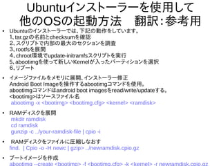 28
Ubuntuインストーラーを使用して
他のOSの起動方法　翻訳：参考用
●
Ubuntuのインストーラーでは、下記の動作をしています。
１、tar.gzの名前とchecksumを確認
２、スクリプトで内部の最大のセクションを調査
３、rootfsを展開
４、chroot環境でupdate-initramfsスクリプトを実行
5、abootimgを使って新しいKernelが入ったパーティションを選択
６、リブート
●
イメージファイルをメモリに展開、インストーラー修正
Android Boot Imageを操作するabootimgコマンドを使用。
abootimgコマンドはandroid boot imagesをread/write/updateする。
<bootimg>はソースファイル名
abootimg -x <bootimg> <bootimg.cfg> <kernel> <ramdisk>
●
RAMディスクを展開
mkdir ramdisk
cd ramdisk
gunzip -c ../your-ramdisk-file | cpio -i
●
RAMディスクをファイルに圧縮しなおす
find. | Cpio -o -H newc | gzip> ../newramdisk.cpio.gz
●
ブートイメージを作成
abootimg --create <bootimg> -f <bootimg.cfg> -k <kernel> -r
newramdisk.cpio.gz
 
