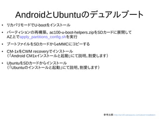 29
AndroidとUbuntuのデュアルブート
● リカバリモードでU-bootをインストール
● パーティションの再構築。 ac100-u-boot-helpers.zipをSDカードに展開して
AZ上でapply_partitions_config.shを実行
● ブートファイルをSDカードからeMMCにコピーする
● CM-1xをCWM recoveryでインストール
（「Android CM1xインストールと起動」にて説明。割愛します）
● UbuntuをSDカードからインストール
（「Ubuntuのインストールと起動」にて説明。割愛します）
参考出展：http://ac100.wikispaces.com/uboot+installation
 