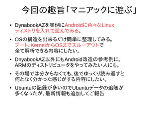 3
今回の趣旨「マニアックに遊ぶ」
● DynabookAZを実例にAndroidに色々なLinux
ディストリを入れて遊んでみる。
● OSの構造を出来るだけ簡単に整理してみる。
ブート、KernelからOSまでスルーアウトで
全て解析できる内容にしたい。
● DnyabookAZ以外にもAndroid改造の参考例に。
ARMのディストリビュータをやってみたい人にも。
●
その場では分からなくても、後でゆっくり読み返すと
何となく分かった感じがする内容にしたい。
● Ubuntuの記録が多いのでUbuntuデータの追随が
多くなったが、最新情報も追加してご報告
 