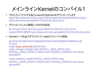 30
メインラインKernelのコンパイル１
● クロスコンパイルする為にLinaroのToolchainをダウンロードします
wget http://releases.linaro.org/14.05/components/toolchain/binaries/gcc-linaro-arm-
linux-gnueabihf-4.9-2014.05_linux.tar.xz
● ダウンロードしたら展開してPATHを設定
tar xvf gcc-linaro-arm-linux-gnueabihf-4.9-2014.05_linux.tar.xz
export PATH=$PATH:gcc-linaro-arm-linux-gnueabihf-4.9-2014.05_linux/bin/
● Kernelソースをgitでダウンロード、makeでコンパイル開始
git clone git://git.kernel.org/pub/scm/linux/kernel/git/torvalds/linux.git
cd linux
make tegra_defconfig ARCH=arm
make zImage modules dtbs INSTALL_MOD_PATH=/tmp INSTALL_MOD_STRIP=1
ARCH=arm CROSS_COMPILE=arm-linux-gnueabihf-
make modules_install INSTALL_MOD_PATH=/tmp INSTALL_MOD_STRIP=1
ARCH=arm CROSS_COMPILE=arm-linux-gnueabihf-
 