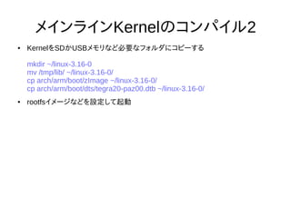31
メインラインKernelのコンパイル2
● KernelをSDかUSBメモリなど必要なフォルダにコピーする
mkdir ~/linux-3.16-0
mv /tmp/lib/ ~/linux-3.16-0/
cp arch/arm/boot/zImage ~/linux-3.16-0/
cp arch/arm/boot/dts/tegra20-paz00.dtb ~/linux-3.16-0/
● rootfsイメージなどを設定して起動
 