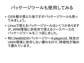 36
パッケージツールも使用してみる
● OSを載せ替えた後ですがパッケージツールも
使ってみましょう。
● Linuxで使えるパッケージツールはいくつかあ
りますが、ARM環境に非依存で使えるソース
ベースのパッケージツールを二つ試しました。
● 特にNetBSDのパッケージツールpkgsrcは、特
定のUNIX環境に依存しない優れもので、移植
性が極めて優れています。
 