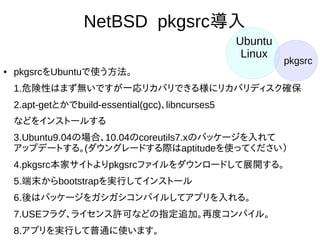 37
NetBSD pkgsrc導入
●
pkgsrcをUbuntuで使う方法。
1.危険性はまず無いですが一応リカバリできる様にリカバリディスク
確保
2.apt-getとかでbuild-essential(gcc)、libncurses5
などをインストールする
3.Ubuntu9.04の場合、10.04のcoreutils7.xのパッケージを入れて
アップデートする。(ダウングレードする際はaptitudeを使ってくださ
い）
4.pkgsrc本家サイトよりpkgsrcファイルをダウンロードして展開す
る。
5.端末からbootstrapを実行してインストール
6.後はパッケージをガシガシコンパイルしてアプリを入れる。
7.USEフラグ、ライセンス許可などの指定追加。再度コンパイル。
8.アプリを実行して普通に使います。
Ubuntu
Linux
pkgsrc
 