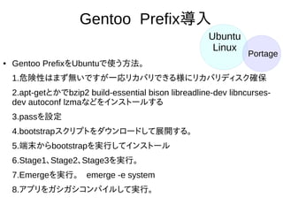 38
Gentoo Prefix導入
● Gentoo PrefixをUbuntuで使う方法。
1.危険性はまず無いですが一応リカバリできる様にリカバリディスク
確保
2.apt-getとかでbzip2 build-essential bison libreadline-dev libncurses-
dev autoconf lzmaなどをインストールする
3.passを設定
4.bootstrapスクリプトをダウンロードして展開する。
5.端末からbootstrapを実行してインストール
6.Stage1、Stage2、Stage3を実行。
7.Emergeを実行。　emerge -e system
8.アプリをガシガシコンパイルして実行。
Ubuntu
Linux Portage
 