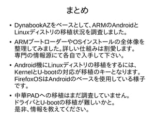 39
まとめ
●
DynabookAZをベースとして、ARMのAndroidと
Linuxディストリの移植状況を調査しました。
●
ARMブートローダーやOSインストールの全体像を整
理してみました。詳しい仕組みは割愛します。
専門の情報源にて各自で入手して下さい。
●
Android機にLinuxディストリの移植をするには、
KernelとU-bootの対応が移植のキーとなります。
FirefoxOSはAndroidのベースを使用している様子で
す。
●
中華PADへの移植はまだ調査していません。
ドライバとU-bootの移植が難しいかと。
是非、情報を教えてください。
 