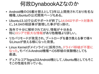 4
何故DynabookAZなのか
● Android機のOS載せ替えとして3年以上開発されており有
名な機種。Ubuntuの公式開発ページもある。
● Ubuntu13.10で公式サポートが終了し14.04はサポート対
象外に。14.04の相談事が激増した事が切っ掛け。
●
海外で十分に解析されており、情報が十分ある
特にロシアで膨大な情報があり他機種より詳しい。
●
リカバリモードが発見され、ブートローダを書き換える事
で様々なLinuxが使える様になった背景。
● Linux Kernelがメインラインに採用され、ドライバ移植が
不要になった。モバイルAndroid機種へOS移植の実験機と
しても最適。
● デュアルコアTegra2はAndroid機として、Ubuntu機として
もそこそこの性能を持っている。
 
