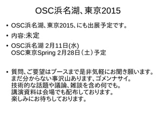 40
OSC浜名湖、東京2015
●
OSC浜名湖、東京2015、にも出展予定です。
●
内容:未定
●
OSC浜名湖 2月11日(水)
OSC東京Spring 2月28日（土）予定　
●
質問、ご要望はブースまで是非気軽にお聞き願います。
まだ分からない事沢山あります、ゴメンナサイ。
技術的な話題や議論、雑談を含め何でも。
講演資料は会場でも配布しております。
楽しみにお待ちしております。
 