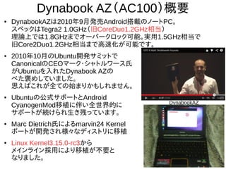 5
Dynabook AZ（AC100）概要
● DynabookAZは2010年9月発売Android搭載のノートPC。
スペックはTegra2 1.0GHz（旧CoreDuo1.2GHz相当）
理論上では1.8GHzまでオーバークロック可能。実用1.5GHz相当で
旧Core2Duo1.2GHz相当まで高速化が可能です。
● 2010年10月のUbuntu開発サミットで
CanonicalのCEOマーク・シャトルワース氏
がUbuntuを入れたDynabook AZの
べた褒めしていました。
思えばこれが全ての始まりかもしれません。
● Ubuntuの公式サポートとAndroid
CyanogenMod移植に伴い全世界的に
サポートが続けられ生き残っています。
● Marc Dietrich氏によるmarvin24 Kernel
ポートが開発され様々なディストリに移植
● Linux Kernel3.15.0-rc3から
メインライン採用により移植が不要と
なりました。
DynabookAZ
 