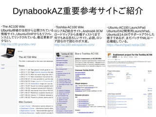 9
DynabookAZ重要参考サイトご紹介
・The AC100 Wiki
Ubuntu移植の当初から公開されて
いる情報サイト。UbuntuのHPから
もリファレンスとしてリンクされて
いる。最近更新が少ない。
http://ac100.grandou.net/
・Toshiba AC100 Wiki
ロシアAZ統合サイト。
Android4.0CMロードマップから
各種ディストリまで何でもある恐
ろしいサイト。必読。ロシア語な
ので読むのが大変。
http://ac100.wikispaces.com/
・Ubuntu AC100 LaunchPad
UbuntuのAZ開発用LaunchPad。
Ubuntuは14.04でサポートアウト
した様子であるが、まだパッチや
MLは一応機能している。
https://launchpad.net/ac100
 