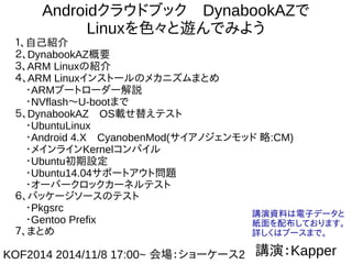 1
Androidクラウドブック　DynabookAZで
Linuxを色々と遊んでみよう
１、自己紹介
２、DynabookAZ概要
３、ARM Linuxの紹介
４、ARM Linuxインストールのメカニズムまとめ
　・ARMブートローダー解説
　・NVflash～U-bootまで
５、DynabookAZ　OS載せ替えテスト
　・UbuntuLinux
　・Android 4.X　CyanobenMod(サイアノジェンモッド 略:CM)
　・メインラインKernelコンパイル
　・Ubuntu初期設定
　・Ubuntu14.04サポートアウト問題
　・オーバークロックカーネルテスト　
６、パッケージソースのテスト
　・Pkgsrc
　・Gentoo Prefix
７、まとめ
講演：KapperKOF2014 2014/11/8 17:00～
会場：ショーケース2
講演資料は電子データと
紙面を配布しております。
詳しくはブースまで。
 