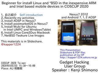 Beginner for install Linux and *BSD in the inexpensive ARM
and Intel based mobile devices in COSCUP 2020
１、 自己紹介　Self introduction
２、Recently my activities
３、Install AOSP in Nexus7
4、Install postmarketOS in Nexus7
5、Install Wubi for Ubuntu
in Intel UMPC and WindowsTablet
6、Install Linux Core2Duo Macbook
７、NetBSD Teokure Live Images
This materials is in Slideshare.
@kapper1224
Gadget Hacking
User Group
Speaker：Kenji Shimono
COSCUP 2020 Taiawn
2020年8月2日 15:30〜16:00
Place: AU 視聽館
This Presentation:
Slideshare & PDF files
publication of my HP
http://kapper1224.sakura.ne.jp
Nexus7 ２０１２
and Android ７．１．２ AOSP
 