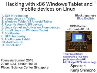 1
Hacking with x86 Windows Tablet and
mobile devices on Linux
１、 Self introduction
２、about Linux on Tablet
3、Windows Tablet VS Android Tablet
4、Recently Atom UEFI devices
5、Linux Kernel and driver on Atom devices
6、Install Linux on Windows Tablet
７、Bootloader
８、UEFI bootentry
9、Apollo-Lake Tablet
１０、Android-x86
１１、Conclusion
Speaker：
Kenji Shimono
Fossasia Summit 2018
2018/ 3/23 15:00~ 15：25
Place： Science Center Singapore
This Presentation:
Slideshare & PDF files
publication of my HP
http://kapper1224.sakura.ne.jp
GPD-Pocket
+Kubuntu１８．０４
Black:Japanese
Blue:English
 
