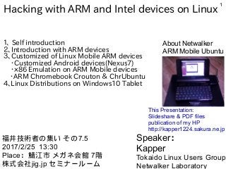 1
Hacking with ARM and Intel devices on Linux
１、 Self introduction
２、Introduction with ARM devices
３、Customized of Linux Mobile ARM devices
・Customized Android devices(Nexus7)
・ｘ86 Emulation on ARM Mobile devices
　・ARM Chromebook Crouton ＆ ChrUbuntu
4、Linux Distributions on Windows10 Tablet　　
Speaker：
Kapper
Tokaido Linux Users Group
Netwalker Laboratory
福井技術者の集い その7.5
2017/2/25 13:30
Place：鯖江市 メガネ会館 7階
株式会社jig.jp セミナールーム
This Presentation:
Slideshare & PDF files
publication of my HP
http://kapper1224.sakura.ne.jp
About Netwalker
ARM Mobile Ubuntu
 