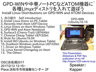 1
GPD-WINや中華ノートPCなどATOM機器に
各種Linuxディストリを入れて遊ぼう
Install Linux Distｒibutions on GPD-WIN and ATOM Devices
１、 自己紹介　Self introduction
２、Install Linux Distro on PC,Tablet
3、Recently Intel Atom UEFI Device
4、Linux Distro on Atom Windows Tablet
5、GPD-WIN and Atom Notebook
6、Surface3 (Cherry-Trail) UEFI64bit
7、Chinese Cheap Tablet UEFI32bit
8、Wubi for Ubuntu16.04
9、Install ISO Ubuntu on Windows Tablet
10、Dualboot Windows andLinux UEFi32bit
11、Driver on Windows Tablet
12、Linux Kernel Chengelog on Atom
13、 The Others
Speaker：
Kapper
OSC浜名湖2017
2017/2/12 13:15~
Place:浜松市市民協働センター 2F
This Presentation:
Slideshare & PDF files
publication of my HP
http://kapper1224.sakura.ne.jp
GPD-WIN
+Ubuntu16.10
 