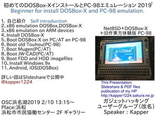 1
初めてのDOSBox-XインストールとPC-98エミュレーション 2019
Beginner for install DOSBox-X and PC-98 emulation.
１、 自己紹介　Self introduction
２、x86 emulation DOSBox,DOSBox-X
３、x86 emulation on ARM devices
４、Install DOSBox-X
５、Boot DOSBox-X on PC/AT an PC-98　
６、Boot old Touhou(PC-98)
７、Boot Mugen(PC/AT)
８、Boot JW-CAD(PC/AT)
9、Boot FDD and HDD imagefiles
10、Install Windows 9x
11、Android, iOS(DOSBox)
詳しい話はSlideshareで公開中
@kapper1224
ガジェットハッキング
ユーザーグループ（改名）
Speaker：Kapper
OSC浜名湖2019 2/10 13:15〜
Place:浜松
浜松市市民協働センター 2F ギャラリー　
This Presentation:
Slideshare & PDF files
publication of my HP
http://kapper1224.sakura.ne.jp
NetBSD＋DOSBox-X
＋旧作東方体験版 PC-98
 