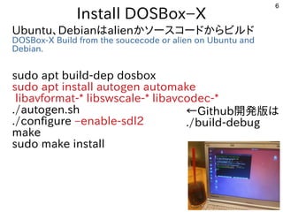 6
Install DOSBox−X
Ubuntu、Debianはalienかソースコードからビルド
DOSBox-X Build from the soucecode or alien on Ubuntu and
Debian.
sudo apt build-dep dosbox
sudo apt install autogen automake
libavformat-* libswscale-* libavcodec-*
./autogen.sh
./configure –enable-sdl2
make
sudo make install
←Github開発版は
./build-debug
 