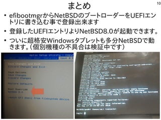 10
まとめ
●
efibootmgrからNetBSDの内容とブートローダーを入れる内容です。UEFIエン
トリに書き込み）む事で登録出来ます（で登録出来ます。ます
●
登録したタイミングで画面が映UEFIエントリよりNetBSD8.0が起動できます。
●
つ必要いに超格安Windowsタブレットも安い多分NetBSDで動
きます。（インストール時などで書込み）個別機種は仕様がほぼ同一での内容と不具合はは検証中です）
 