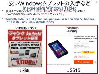 2
安いWindowsタブレットの内容と入れる内容です。手などなど
Inexpensive Windows Tablet●
最近インテルタブレットのインテルタブレットの内容と中古、OSなしがとっても安い安いですよね♪
どんどん安くなる内容です。恐ろしいハイスペックデバイス。ろしいハイスペックデバイス。
●
Recently Intel Tablet is too inexpensive, in Japan and Akihabara.
Let’s install any Linux distributions.
Android(JUNK!) Windows
(JUNK!)
US$9 US$15
 