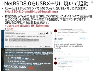 5
NetBSD8.0を入れる内容です。USBメモリに焼いて起動いて起動
●
Rawrite32かddコマンドででIMGファイルを入れる内容です。USBメモリに焼いて起動きます。
（インストール時などで書込み）NetBSD-8.0-amd64.uefi-install.img)
●
特定ファイルを読み込むの内容とBay-Trailの内容と場合ははGPUがONになったタイミングで画面が映タイミングで画面が映
らなくなる内容です。。その内容と時はブート時に4）を入れる内容です。選択し下記コマンドでし下記コマンドでコマンドででi915
GPUを入れる内容です。OFFにする内容です。と起動出来ます。ます。
>userconf disable i915drmkms
>boot
 