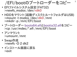 7
/EFI/bootの内容とブートローダーを入れる内容です。コピー
●
EFIファイルシステム設定（設定ファイルを読み込む（インストール時などで書込み）FAT32)
>newfs_msdos /dev/rdk0
●
HDDを入れる内容です。マウント（インストール時などで書込み）起動ディスクとルートフォルダはUSB)
>mount -t msdos /dev/dk0 /mnt
>mkdir -p /mnt/EFI/boot
●
ブートローダー bootx64.efiとbootia32.efiを入れる内容です。コピー
>cp /usr/mdec/*.efi /mnt/EFI/boot
●
アンマウント
>umount /mnt
●
Swap作成
>newfs -O 2 dk2
●
インストール画面に戻るる内容です。
>exit
 
