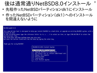 8
後は通常通りは通常通りNetBSD8.0インストール
●
先程作ったタイミングで画面が映NetBSDパーティションdk1にインストール
●
作ったタイミングで画面が映NetBSDパーティション（インストール時などで書込み）dk1）への内容とインストール
を入れる内容です。間の関係で内容は飛ばし飛ばしで進違えないようにえないように
 