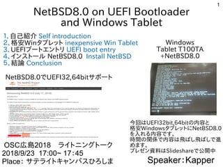 1
NetBSD8.0 on UEFI Bootloader
and Windows Tablet
１、自己紹介 Self introduction
２、格安Winタブレット inexpensive Win Tablet
3、UEFIブートエントリ UEFI boot entry
4、インストール NetBSD8.0 Install NetBSD
５、結論 Conclusion
Speaker：Kapper
OSC広島2018　ライトニングトークライトニングトーク
2018/9/23 17:00~ 17：45
Place： サテライトキャンパスひろしま
Windows
Tablet T100TA
+NetBSD8.0
今回ははUEFI32bit,64bitの内容と内容とと
格安WindowsタブレットにNetBSD8.0
を入れる内容です。入れる内容です。れる内容です。内容とです。
時間の関係で内容は飛ばし飛ばしで進の内容と関係で内容は飛ばし飛ばしで進で内容とは飛ばし飛ばしで進ばし飛ばし飛ばしで進ばしで進
めます。
プレゼン資料ははSlideshareで公開中
NetBSD8.0でUEFI32,64bitサポート
 