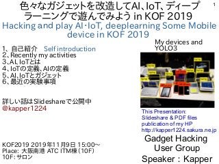 1
色々なガジェットを改造してAI、IoT、ディープ
ラーニングで遊んでみよう in KOF 2019
Hacking ａｎｄ play AI・IoT, deeplearning Some Mobile
device in KOF 2019
１、 自己紹介　Self introduction
２、Recently my activities
３、AI、IoTとは
４、IoTの定義、AIの定義
５、AI、IoTとガジェット
６、最近の実験事項
詳しい話はSlideshareで公開中
@kapper1224
Gadget Hacking
User Group
Speaker：Kapper
KOF2019 2019年11月9日 15:00〜
Place: 大阪南港 ATC ITM棟（10F）
10F：サロン　
This Presentation:
Slideshare & PDF files
publication of my HP
http://kapper1224.sakura.ne.jp
My devices and
YOLO3
 