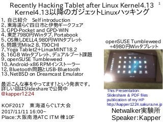 1
Recently Hacking Tablet after Linux Kernel4.13
Kernel4.13以降のガジェットLinuxハッキング
１、 自己紹介　Self introduction
２、東海道らぐ四日市と伊勢ギークフェア
3、GPD-Pocket and GPD-WIN
４、東芝7980円Winタブ、Portabook
５、OS無しDELL4,980円WINタブレット
6、問題児Miix2 8、T90CHI
7、Yoga Tablet2＋LinuxMINT18.2
8、16GB Winタブレット、デュアルブート課題
９、openSUSE Tumbleweed
10、Android-x86 RPMインストーラー
１２、Bluetooth問題とUSB-Bluetooth
1３、NetBSD on Dreamcast Emulator
最近こんな事をやってます！という発表です。
詳しい話はSlideshareで公開中
@kapper1224
Netwalker実験所
Speaker：Kapper
KOF2017　東海道らぐLT大会
2017/11/11 16:00~
Place:大阪南港ATC ITM 棟10F
This Presentation:
Slideshare & PDF files
publication of my HP
http://kapper1224.sakura.ne.jp
openSUSE Tumbleweed
+4980円Winタブレット
 