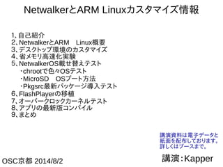 1
NetwalkerとARM Linuxカスタマイズ情報
１、自己紹介
２、NetwalkerとARM　Linux概要
３、デスクトップ環境のカスタマイズ
４、省メモリ高速化実験
５、NetwalkerOS載せ替えテスト
　 ・chrootで色々OSテスト
　 ・MicroSD　OSブート方法
　 ・Pkgsrc最新パッケージ導入テスト
６、FlashPlayerの移植
７、オーバークロックカーネルテスト
８、アプリの最新版コンパイル
９、まとめ
講演：KapperOSC京都 2014/8/2
講演資料は電子データと
紙面を配布しております。
詳しくはブースまで。
 