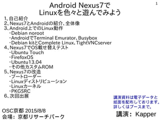 1
Android Nexus7で
Linuxを色々と遊んでみよう
１、自己紹介
２、Nexus7とAndroidの紹介、全体像
３、Android上でのLinux動作
　・VNC、RDPビュワーで遠隔モニタ代わり
　・Debian noroot
　・Androidでx86 PCエミュレータ
　・Nexus7のroot化
　・Debian kitとComplete Linux、TightVNCserver、Xserver-SDL
４、Nexus7でOS載せ替えテスト
　・Android独自ビルドとMultiROM、TWRP
　・FirefoxOS
　・Ubuntu Touch
　・Ubuntu13.04とその他Linuxディストリビューション
　・その他カスタムROM
５、Nexus7の改造
　・ブートローダー
　・Linuxディストリビューション
　・Linuxカーネル
　・PKGSRC on Android
６、次回出展
講演：Kapper
OSC京都 2015/8/8　14:00～
会場：京都リサーチパーク(KRP)　会議室C
講演資料は電子データと
紙面を配布しております。
詳しくはブースまで。
http://kapper1224.sakura.ne.jp/
 