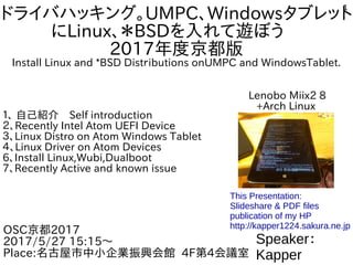 1
ドライバハッキング。UMPC、Windowsタブレット
にLinux、＊BSDを入れて遊ぼう　
2017年度京都版
Install Linux and *BSD Distｒibutions onUMPC and WindowsTablet.
１、 自己紹介　Self introduction
２、Recently Intel Atom UEFI Device
３、Linux Distro on Atom Windows Tablet
４、Linux Driver on Atom Devices
6、Install Linux,Wubi,Dualboot
7、Recently Active and known issue
Speaker：
Kapper
OSC京都2017
2017/5/27 15:15～
Place:名古屋市中小企業振興会館 4F第4会議室
This Presentation:
Slideshare & PDF files
publication of my HP
http://kapper1224.sakura.ne.jp
Lenobo Miix2 8
+Arch Linux
 