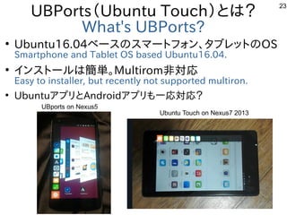 23
UBPorts（Ubuntu Touch）とは？
What's UBPorts?
●
Ubuntu16.04ベースのスマートフォン、タブレットのOS
Smartphone and Tablet OS based Ubuntu16.04.
...