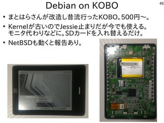 45
Debian on KOBO
●
まとはらさんが改造し昔流行ったKOBO。500円〜。
●
Kernelが古いのでJessie止まりだが今でも使える。
モニタ代わりなどに。SDカードを入れ替えるだけ。
●
NetBSDも動くと報告あり。
 