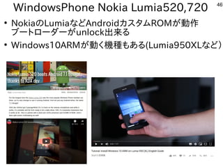 46
WindowsPhone Nokia Lumia520,720
●
NokiaのLumiaなどAndroidカスタムROMが動作
ブートローダーがunlock出来る
●
Windows10ARMが動く機種もある(Lumia950XLなど）
 