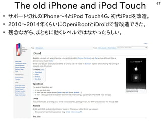 47
The old iPhone and iPod Touch
●
サポート切れのiPhone〜4とiPod Touch4G、初代iPadを改造。
●
2010〜2014年くらいにOpeniBootとiDroidで昔改造できた。
●
残念なが...
