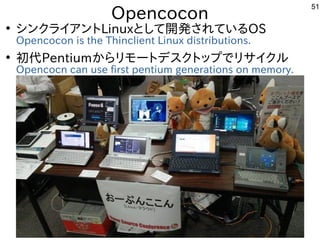 51
Opencocon
●
シンクライアントLinuxとして開発されているOS
Opencocon is the Thinclient Linux distributions.
●
初代Pentiumからリモートデスクトップでリサイクル
Op...