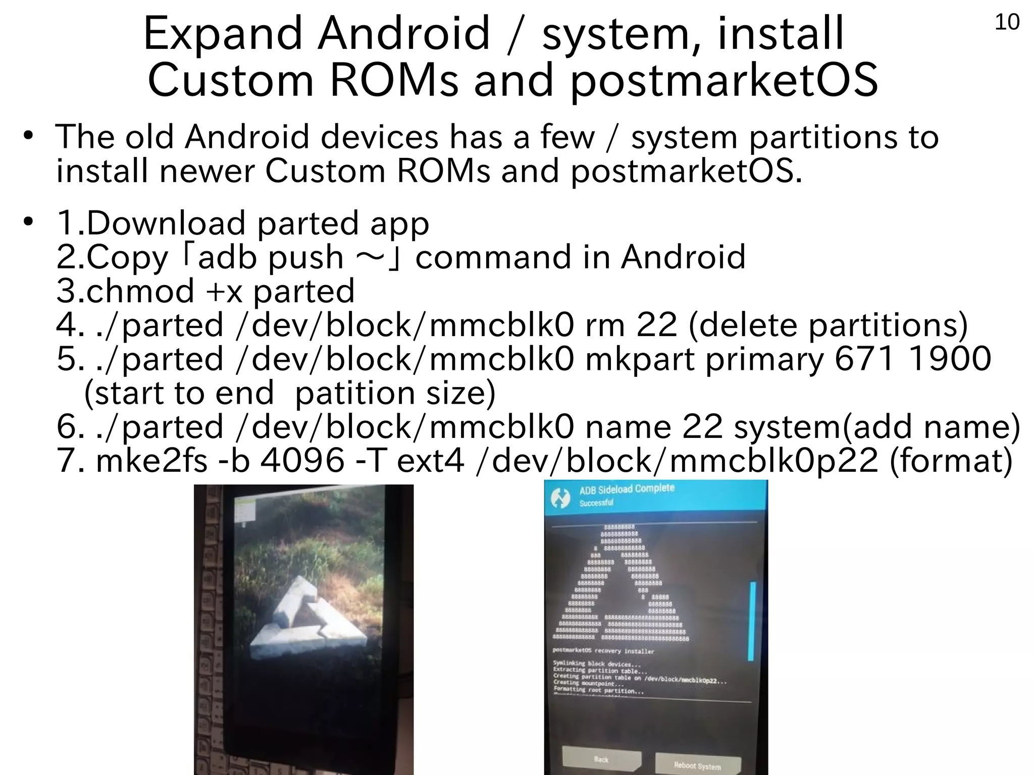 10
Expand Android / system, install
Custom ROMs and postmarketOS
●
The old Android devices has a few / system partitions to
install newer Custom ROMs and postmarketOS.
●
1.Download parted app
2.Copy 「adb push 〜」 command in Android
3.chmod +x parted
4. ./parted /dev/block/mmcblk0 rm 22 (delete partitions)
5. ./parted /dev/block/mmcblk0 mkpart primary 671 1900
(start to end patition size)
6. ./parted /dev/block/mmcblk0 name 22 system(add name)
7. mke2fs -b 4096 -T ext4 /dev/block/mmcblk0p22 (format)
 