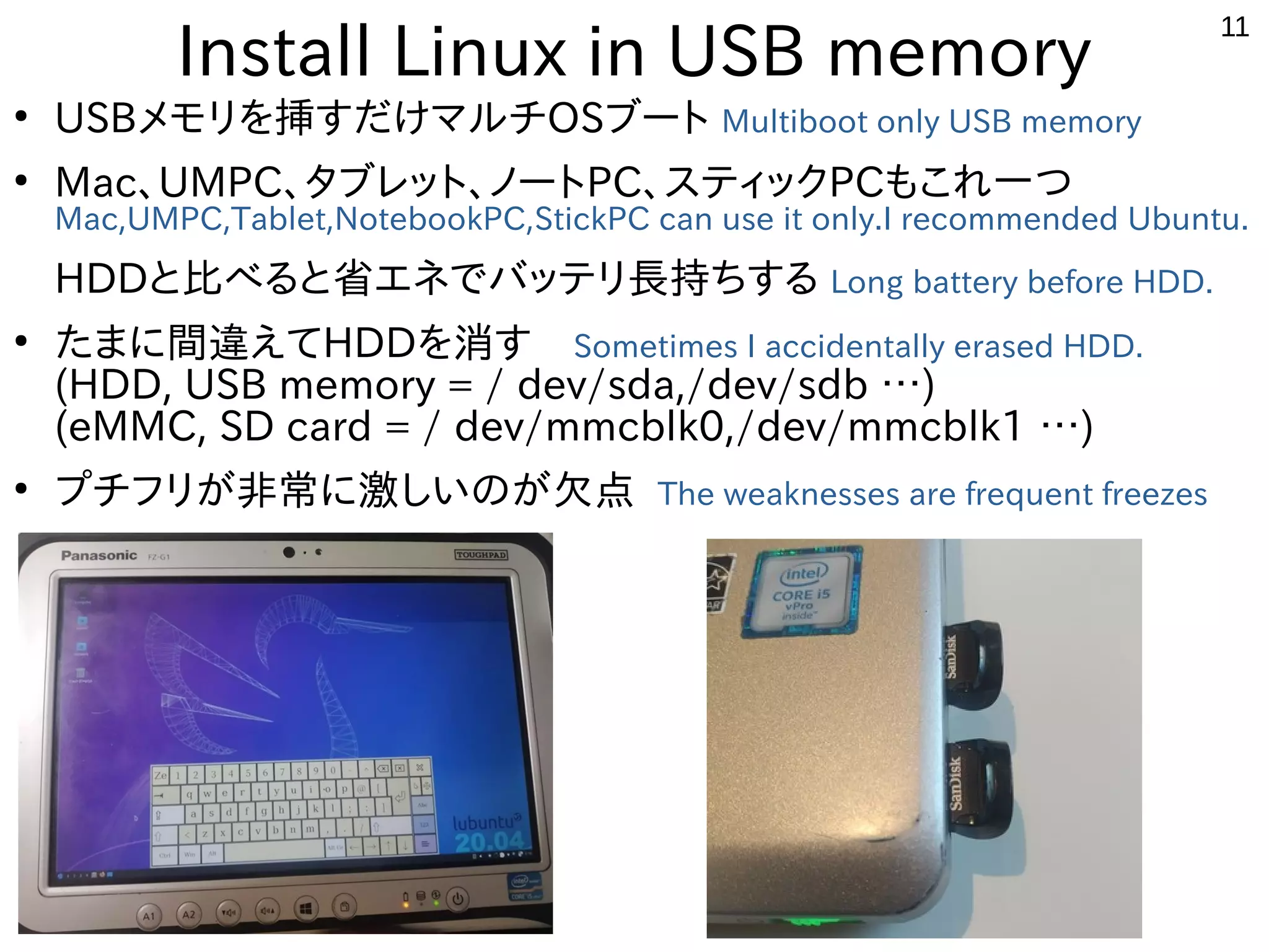 11
Install Linux in USB memory
●
USBメモリを挿すだけマルチOSブート Multiboot only USB memory
●
Mac、UMPC、タブレット、ノートPC、スティックPCもこれ一つ
Mac,UMPC,Tablet,NotebookPC,StickPC can use it only.I recommended Ubuntu.
HDDと比べると省エネでバッテリ長持ちする Long battery before HDD.
●
たまに間違えてHDDを消す　Sometimes I accidentally erased HDD.
(HDD, USB memory = / dev/sda,/dev/sdb …)
(eMMC, SD card = / dev/mmcblk0,/dev/mmcblk1 …)
●
プチフリが非常に激しいのが欠点 The weaknesses are frequent freezes
 