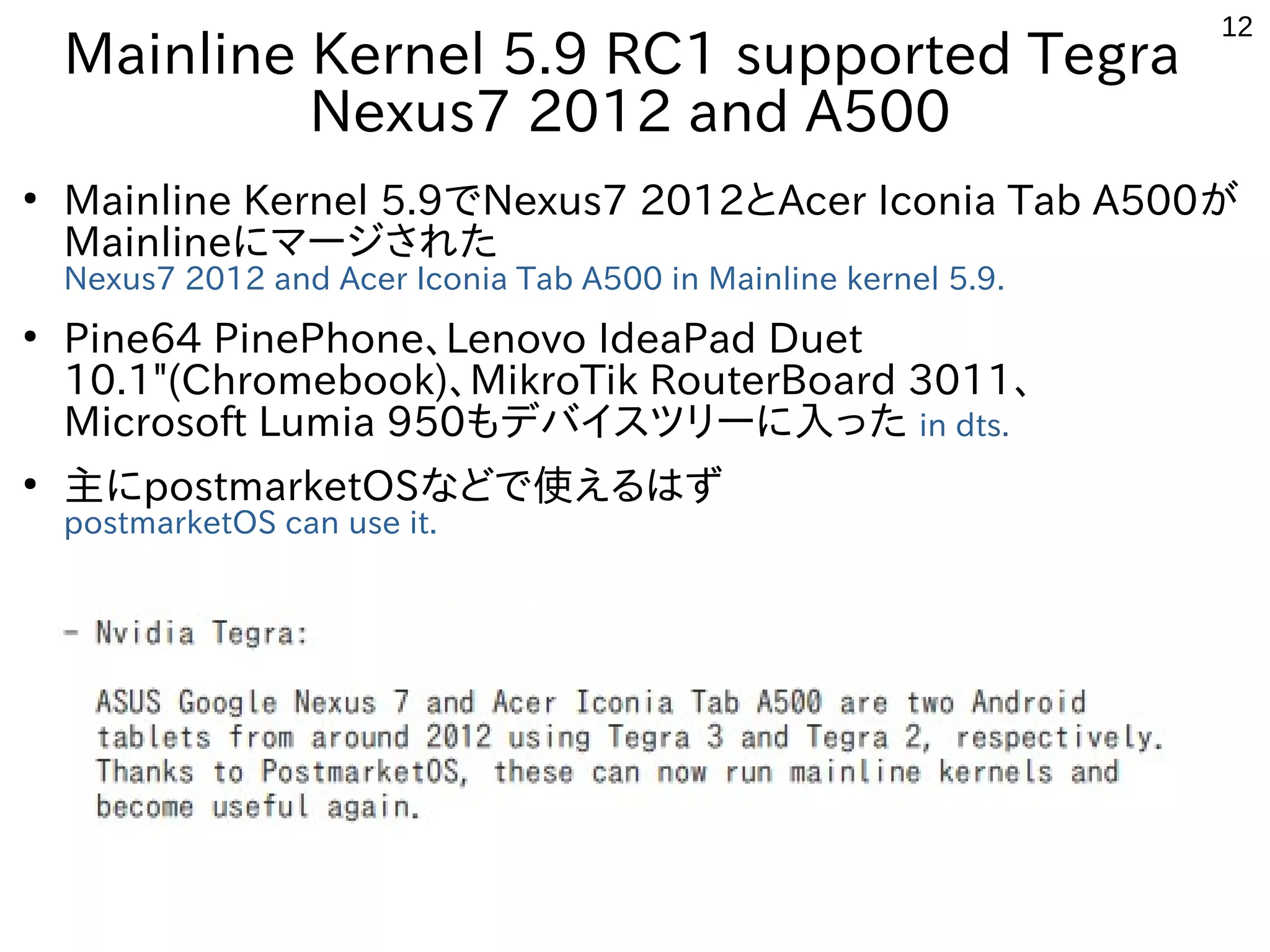 12
Mainline Kernel 5.9 RC1 supported Tegra
Nexus7 2012 and A500
●
Mainline Kernel 5.9でNexus7 2012とAcer Iconia Tab A500が
Mainlineにマージされた
Nexus7 2012 and Acer Iconia Tab A500 in Mainline kernel 5.9.
●
Pine64 PinePhone、Lenovo IdeaPad Duet
10.1"(Chromebook)、MikroTik RouterBoard 3011、
Microsoft Lumia 950もデバイスツリーに入った in dts.
●
主にpostmarketOSなどで使えるはず
postmarketOS can use it.
 