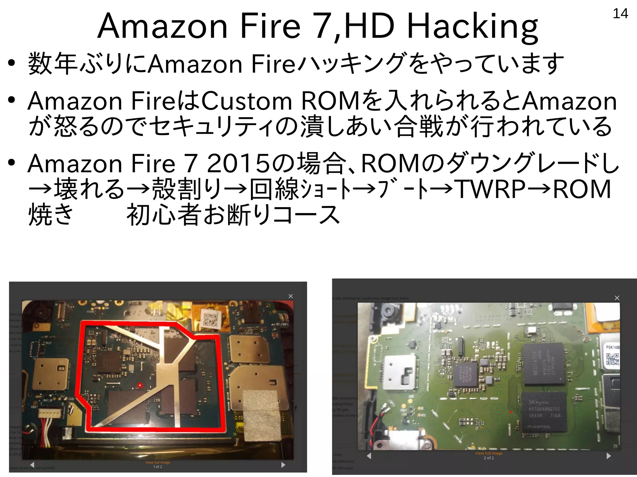 14
Amazon Fire 7,HD Hacking
●
数年ぶりにAmazon Fireハッキングをやっています
●
Amazon FireはCustom ROMを入れられるとAmazon
が怒るのでセキュリティの潰しあい合戦が行われている
●
Amazon Fire 7 2015の場合、ROMのダウングレードし
→壊れる→殻割り→回線ｼｮｰﾄ→ﾌﾞｰﾄ→TWRP→ROM
焼き　　初心者お断りコース
 