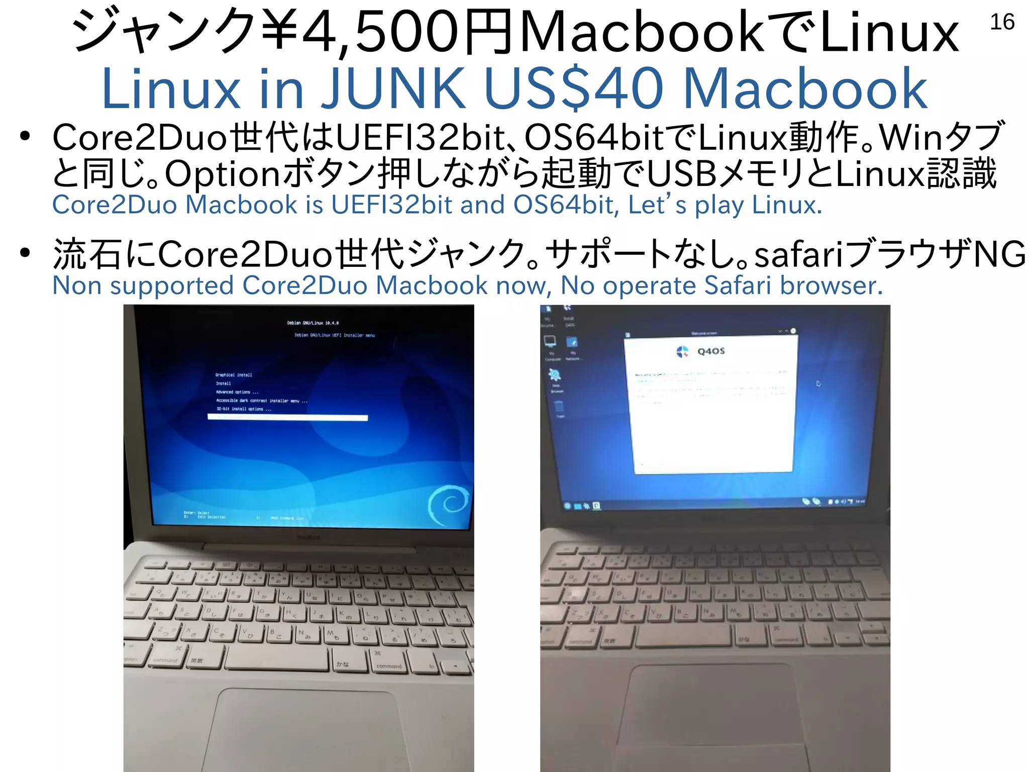 16
ジャンク￥4,500円MacbookでLinux
Linux in JUNK US$40 Macbook
●
Core2Duo世代はUEFI32bit、OS64bitでLinux動作。Winタブ
と同じ。Optionボタン押しながら起動でUSBメモリとLinux認識
Core2Duo Macbook is UEFI32bit and OS64bit, Let’s play Linux.
●
流石にCore2Duo世代ジャンク。サポートなし。safariブラウザNG
Non supported Core2Duo Macbook now, No operate Safari browser.
 