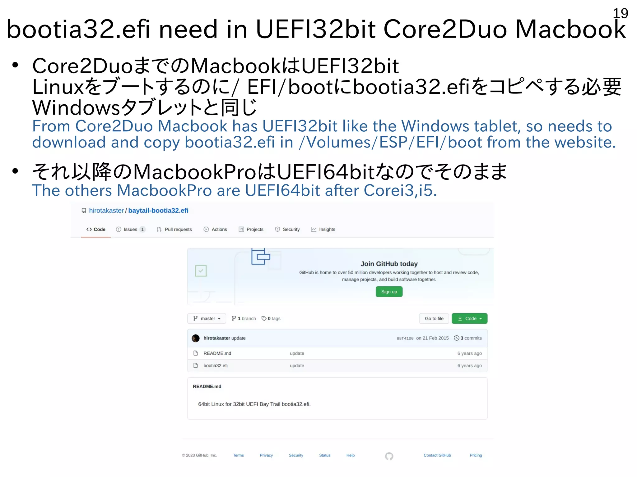 19
bootia32.efi need in UEFI32bit Core2Duo Macbook
●
Core2DuoまでのMacbookはUEFI32bit
Linuxをブートするのに/ EFI/bootにbootia32.efiをコピペする必要
Windowsタブレットと同じ
From Core2Duo Macbook has UEFI32bit like the Windows tablet, so needs to
download and copy bootia32.efi in /Volumes/ESP/EFI/boot from the website.
●
それ以降のMacbookProはUEFI64bitなのでそのまま
The others MacbookPro are UEFI64bit after Corei3,i5.
 