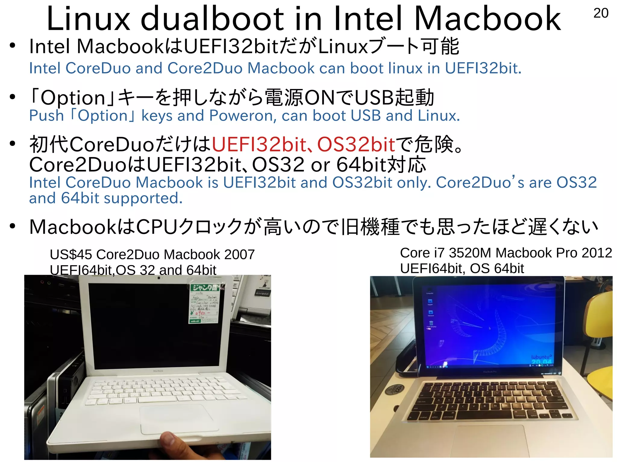 20
Linux dualboot in Intel Macbook
●
Intel MacbookはUEFI32bitだがLinuxブート可能
Intel CoreDuo and Core2Duo Macbook can boot linux in UEFI32bit.
●
「Option」キーを押しながら電源ONでUSB起動
Push 「Option」 keys and Poweron, can boot USB and Linux.
●
初代CoreDuoだけはUEFI32bit、OS32bitで危険。
Core2DuoはUEFI32bit、OS32 or 64bit対応
Intel CoreDuo Macbook is UEFI32bit and OS32bit only. Core2Duo’s are OS32
and 64bit supported.
●
MacbookはCPUクロックが高いので旧機種でも思ったほど遅くない
Core i7 3520M Macbook Pro 2012
UEFI64bit, OS 64bit
US$45 Core2Duo Macbook 2007
UEFI64bit,OS 32 and 64bit
 