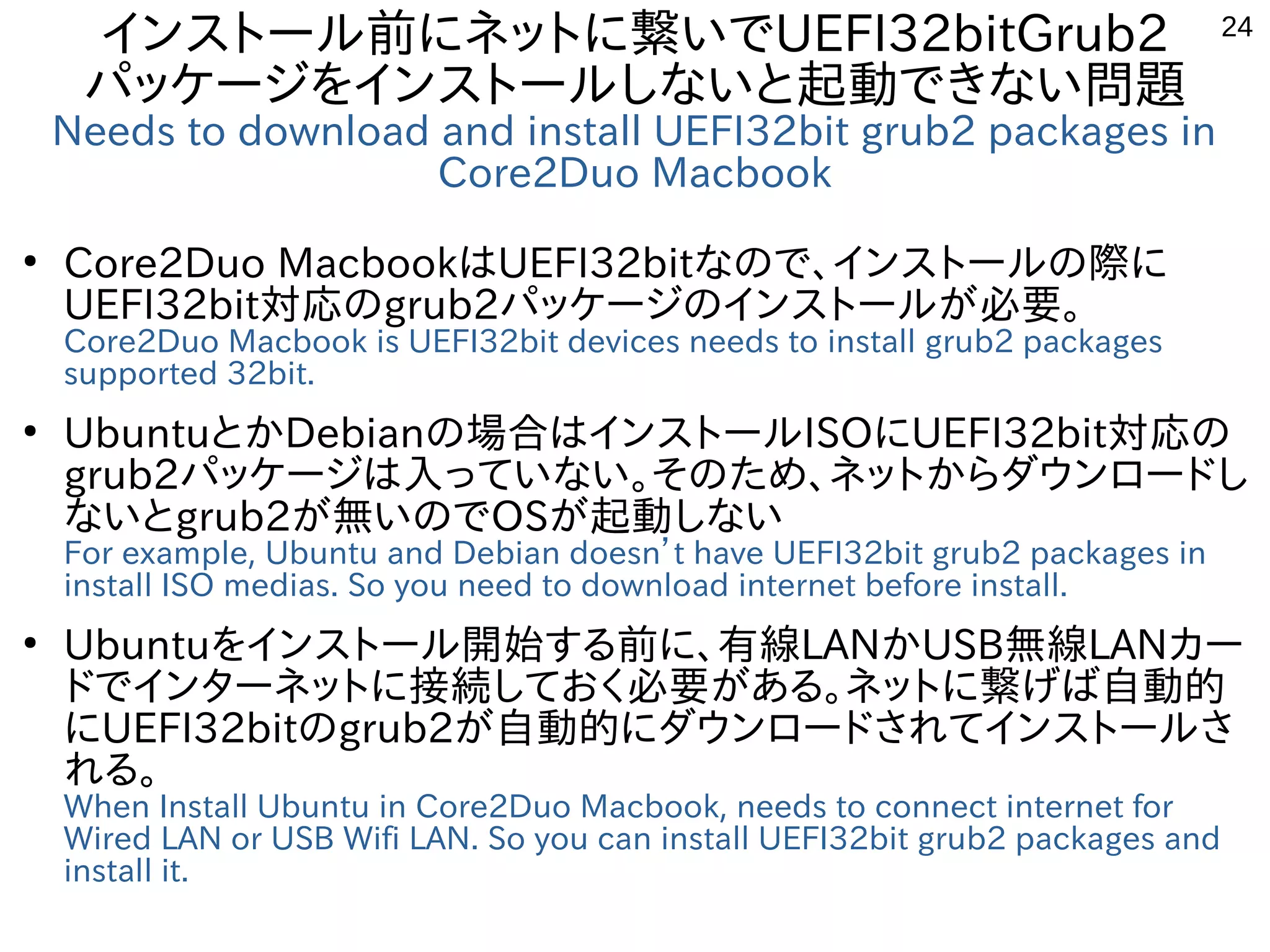 24
インストール前にネットに繋いでUEFI32bitGrub2
パッケージをインストールしないと起動できない問題
Needs to download and install UEFI32bit grub2 packages in
Core2Duo Macbook
●
Core2Duo MacbookはUEFI32bitなので、インストールの際に
UEFI32bit対応のgrub2パッケージのインストールが必要。
Core2Duo Macbook is UEFI32bit devices needs to install grub2 packages
supported 32bit.
●
UbuntuとかDebianの場合はインストールISOにUEFI32bit対応の
grub2パッケージは入っていない。そのため、ネットからダウンロードし
ないとgrub2が無いのでOSが起動しない
For example, Ubuntu and Debian doesn’t have UEFI32bit grub2 packages in
install ISO medias. So you need to download internet before install.
●
Ubuntuをインストール開始する前に、有線LANかUSB無線LANカー
ドでインターネットに接続しておく必要がある。ネットに繋げば自動的
にUEFI32bitのgrub2が自動的にダウンロードされてインストールさ
れる。
When Install Ubuntu in Core2Duo Macbook, needs to connect internet for
Wired LAN or USB Wifi LAN. So you can install UEFI32bit grub2 packages and
install it.
 
